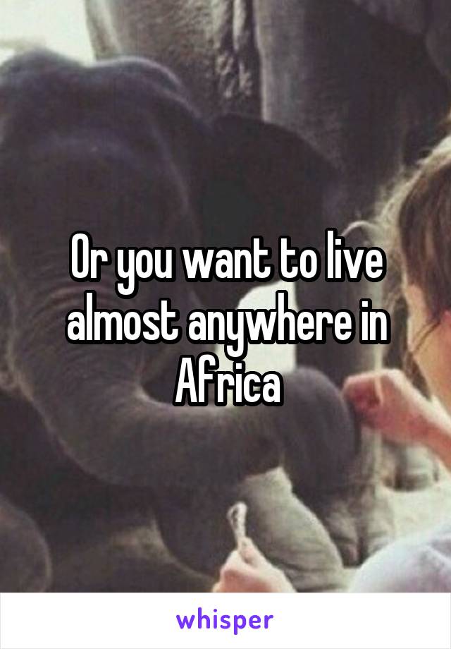 Or you want to live almost anywhere in Africa