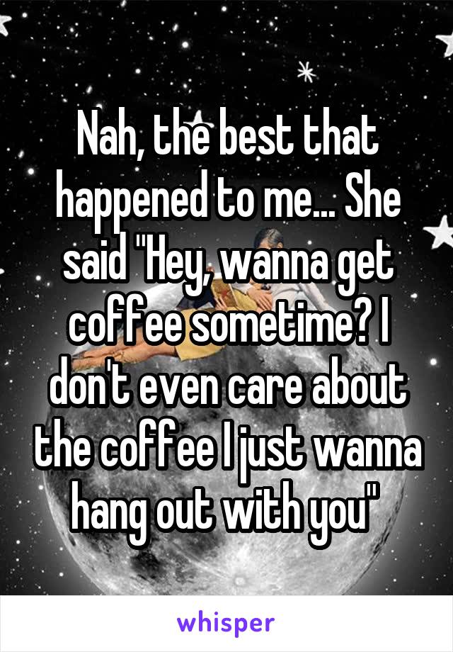 Nah, the best that happened to me... She said "Hey, wanna get coffee sometime? I don't even care about the coffee I just wanna hang out with you" 