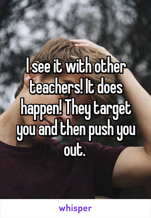 I see it with other teachers! It does happen! They target you and then push you out. 