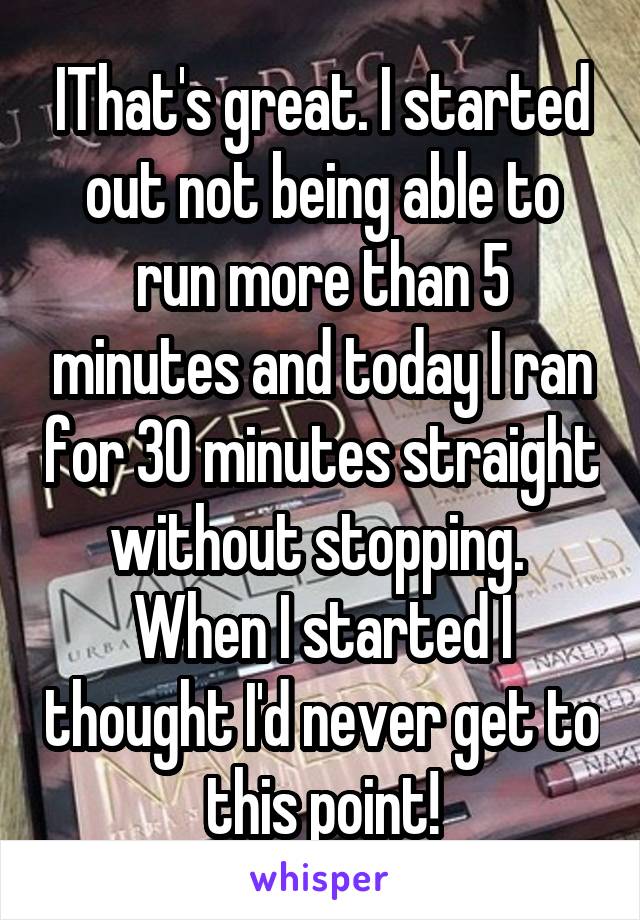 IThat's great. I started out not being able to run more than 5 minutes and today I ran for 30 minutes straight without stopping.  When I started I thought I'd never get to this point!