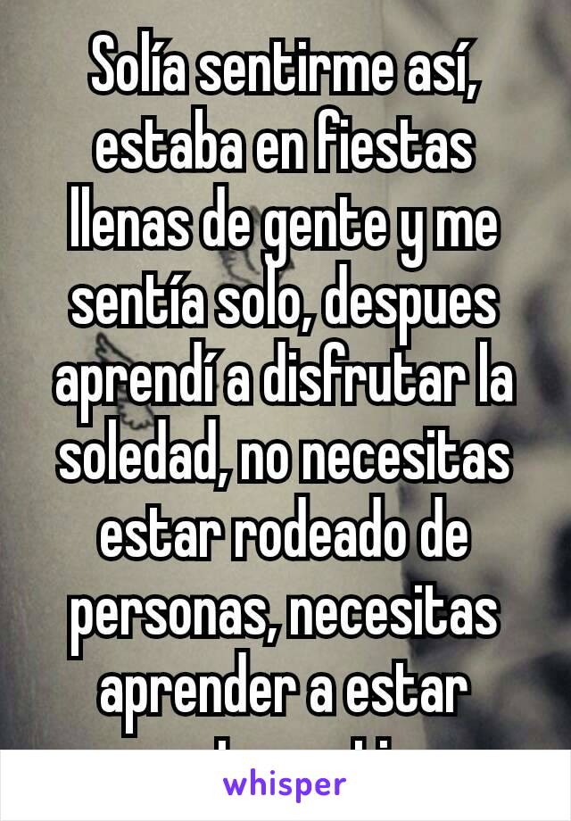 Solía sentirme así, estaba en fiestas llenas de gente y me sentía solo, despues aprendí a disfrutar la soledad, no necesitas estar rodeado de personas, necesitas aprender a estar agusto contigo 