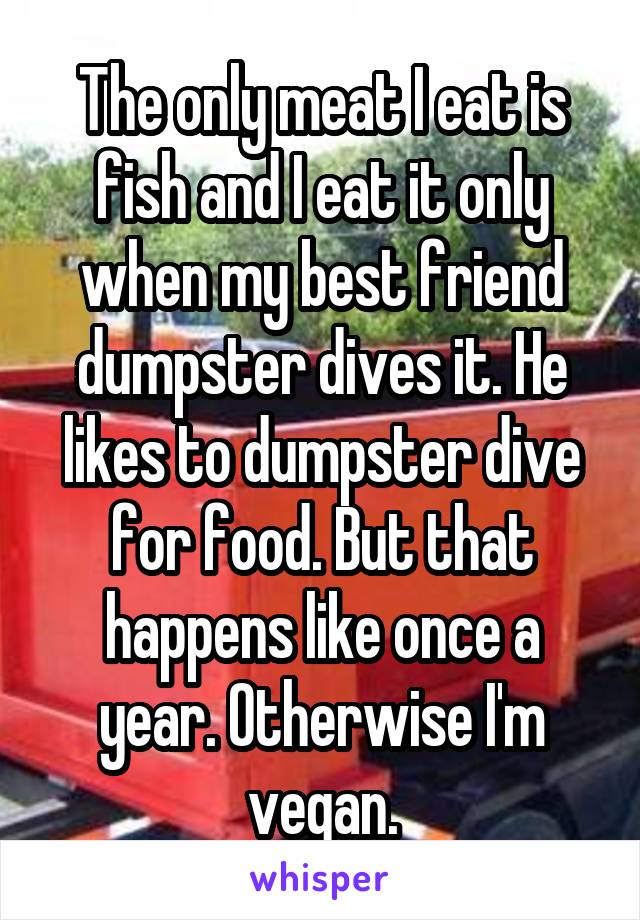 The only meat I eat is fish and I eat it only when my best friend dumpster dives it. He likes to dumpster dive for food. But that happens like once a year. Otherwise I'm vegan.
