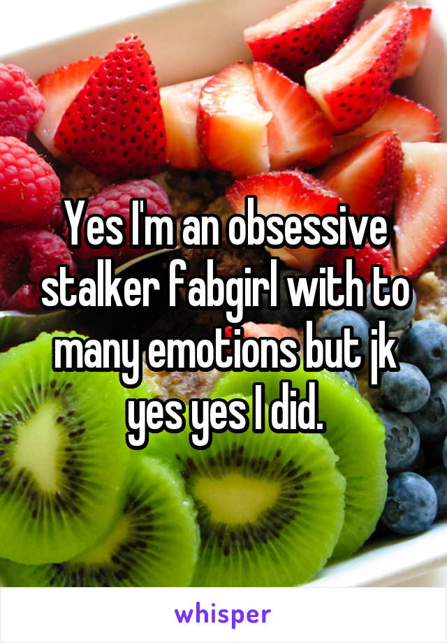 Yes I'm an obsessive stalker fabgirl with to many emotions but jk yes yes I did.