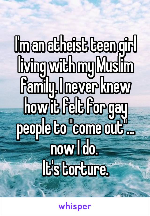 I'm an atheist teen girl living with my Muslim family. I never knew how it felt for gay people to "come out"... now I do. 
It's torture.