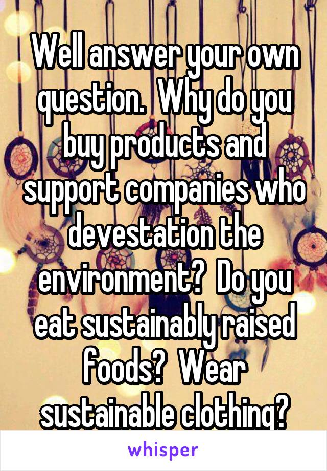 Well answer your own question.  Why do you buy products and support companies who devestation the environment?  Do you eat sustainably raised foods?  Wear sustainable clothing?