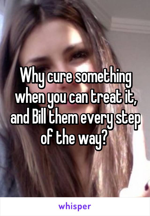 Why cure something when you can treat it, and Bill them every step of the way? 