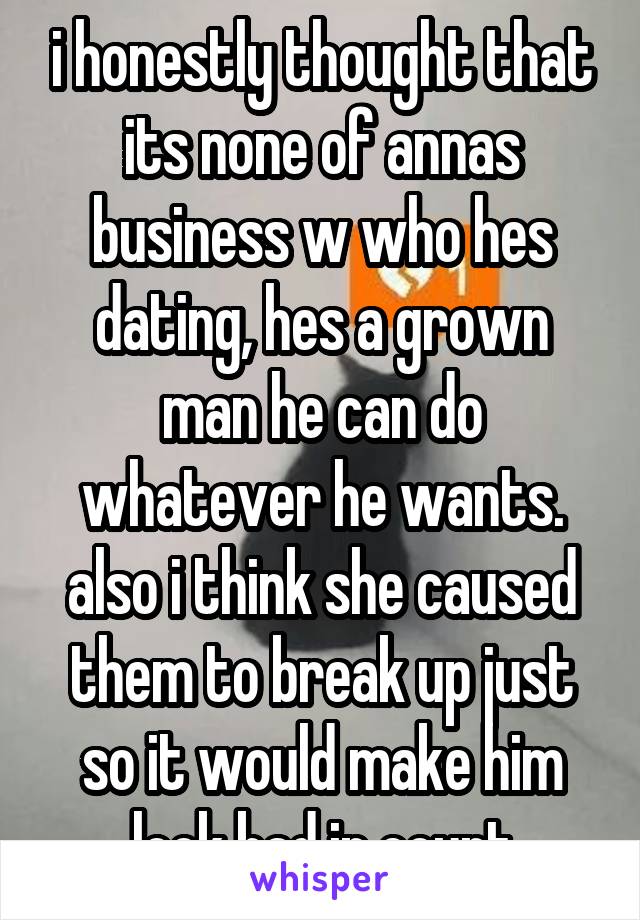 i honestly thought that its none of annas business w who hes dating, hes a grown man he can do whatever he wants. also i think she caused them to break up just so it would make him look bad in court