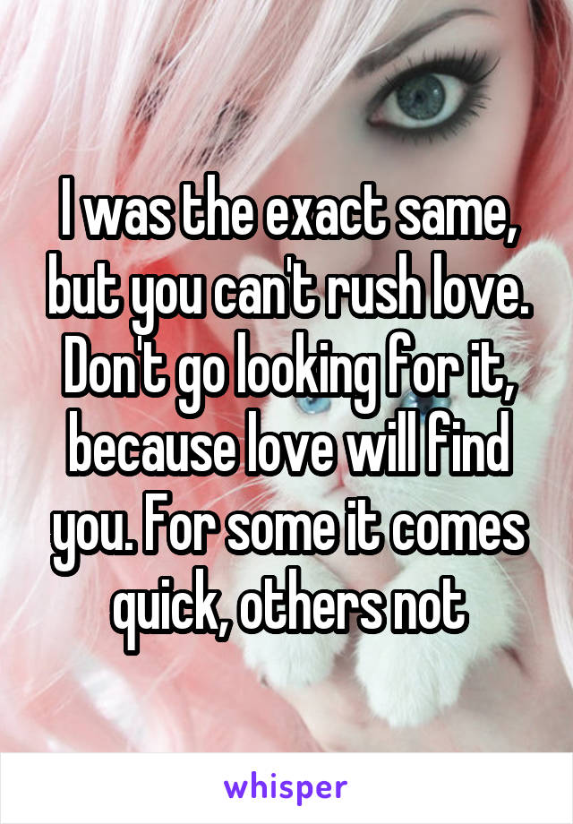 I was the exact same, but you can't rush love. Don't go looking for it, because love will find you. For some it comes quick, others not