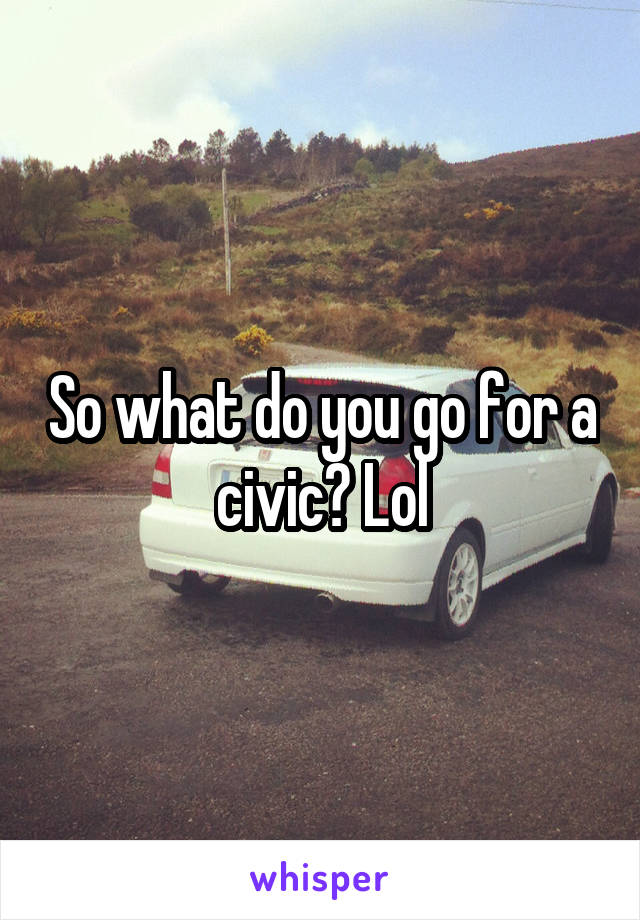 So what do you go for a civic? Lol