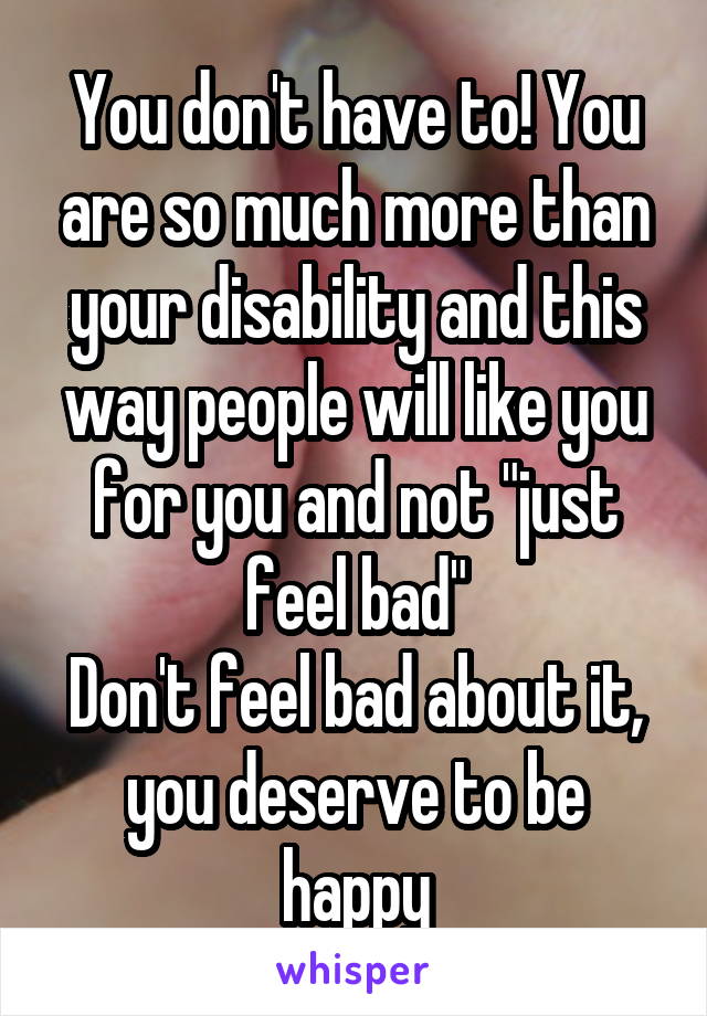 You don't have to! You are so much more than your disability and this way people will like you for you and not "just feel bad"
Don't feel bad about it, you deserve to be happy