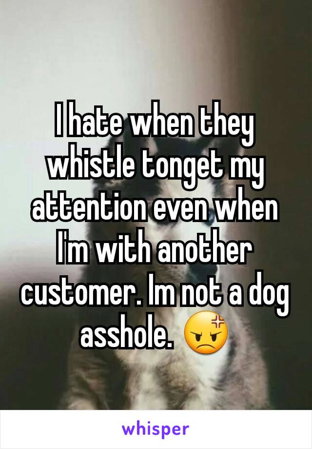 I hate when they whistle tonget my attention even when I'm with another customer. Im not a dog asshole. 😡