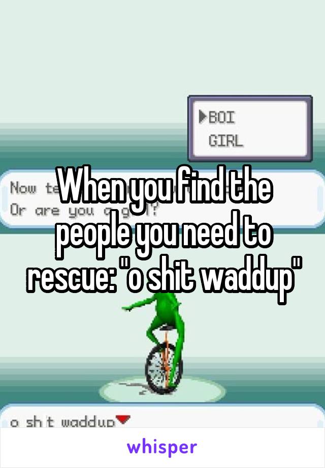 When you find the people you need to rescue: "o shit waddup"