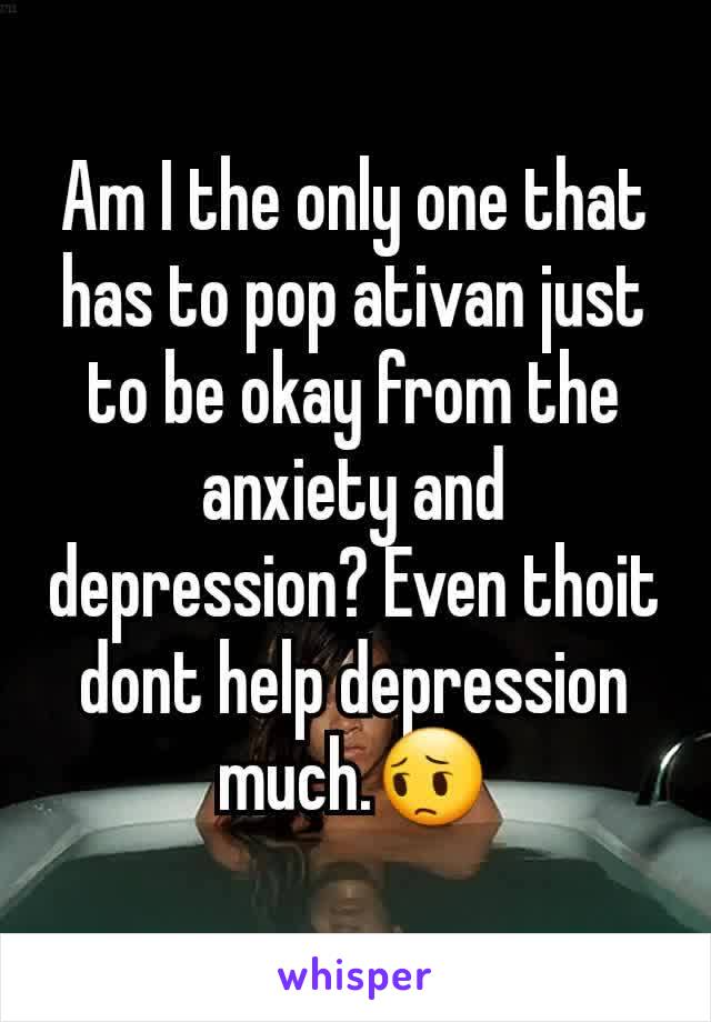 Am I the only one that has to pop ativan just to be okay from the anxiety and depression? Even thoit dont help depression much.😔