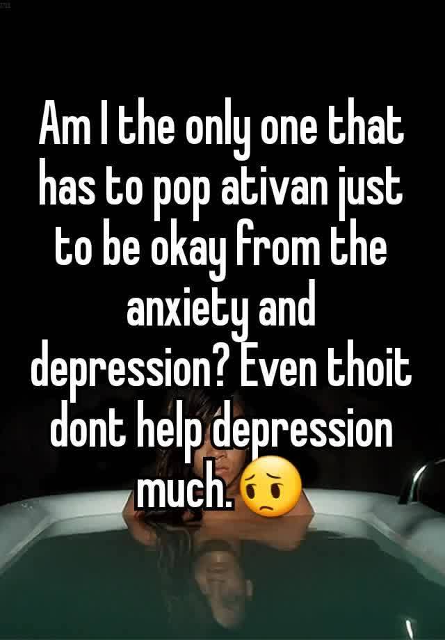 Am I the only one that has to pop ativan just to be okay from the anxiety and depression? Even thoit dont help depression much.😔