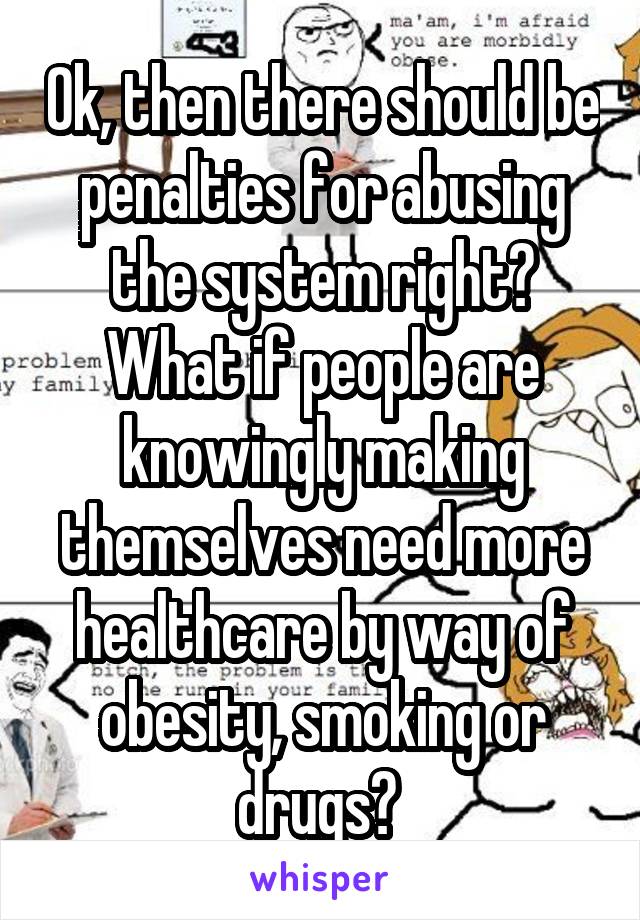 Ok, then there should be penalties for abusing the system right? What if people are knowingly making themselves need more healthcare by way of obesity, smoking or drugs? 