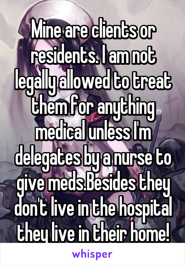 Mine are clients or residents. I am not legally allowed to treat them for anything medical unless I'm delegates by a nurse to give meds.Besides they don't live in the hospital they live in their home!