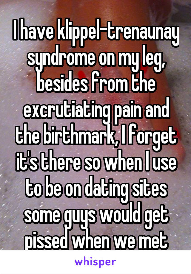 I have klippel-trenaunay syndrome on my leg, besides from the excrutiating pain and the birthmark, I forget it's there so when I use to be on dating sites some guys would get pissed when we met