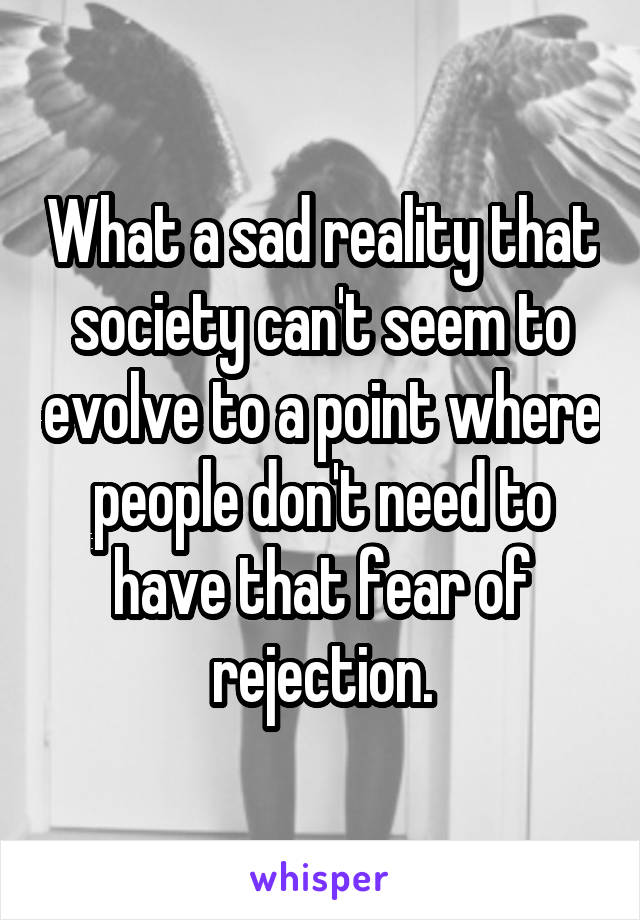 What a sad reality that society can't seem to evolve to a point where people don't need to have that fear of rejection.