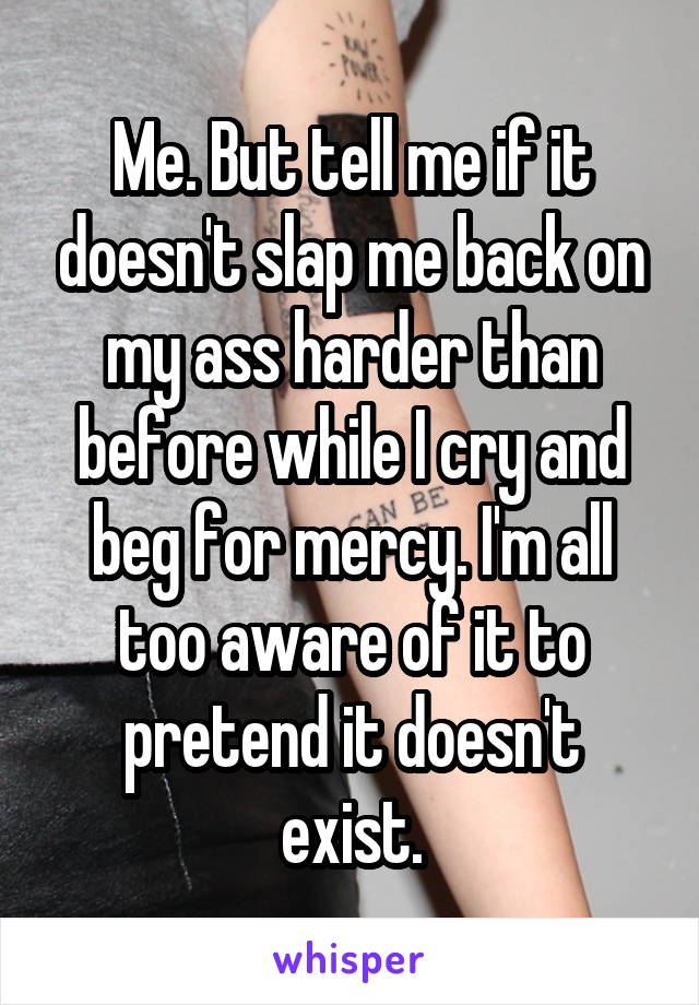 Me. But tell me if it doesn't slap me back on my ass harder than before while I cry and beg for mercy. I'm all too aware of it to pretend it doesn't exist.