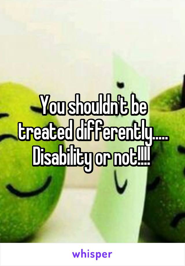 You shouldn't be treated differently..... Disability or not!!!! 