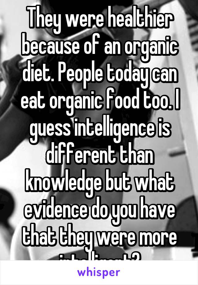 They were healthier because of an organic diet. People today can eat organic food too. I guess intelligence is different than knowledge but what evidence do you have that they were more intelligent?