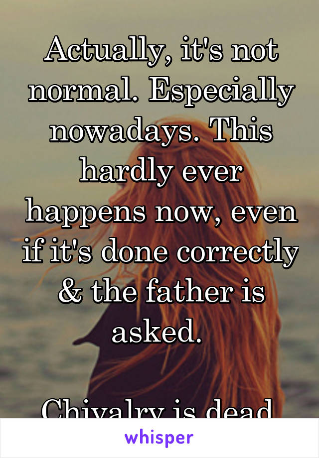 Actually, it's not normal. Especially nowadays. This hardly ever happens now, even if it's done correctly & the father is asked. 

Chivalry is dead.