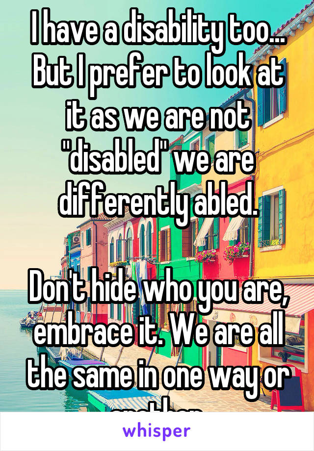 I have a disability too... But I prefer to look at it as we are not "disabled" we are differently abled.

Don't hide who you are, embrace it. We are all the same in one way or another.