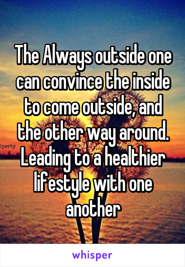 The Always outside one can convince the inside to come outside, and the other way around. Leading to a healthier lifestyle with one another