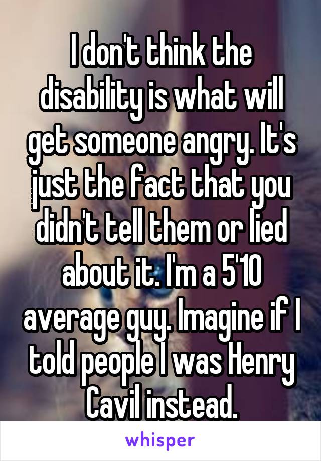 I don't think the disability is what will get someone angry. It's just the fact that you didn't tell them or lied about it. I'm a 5'10 average guy. Imagine if I told people I was Henry Cavil instead.