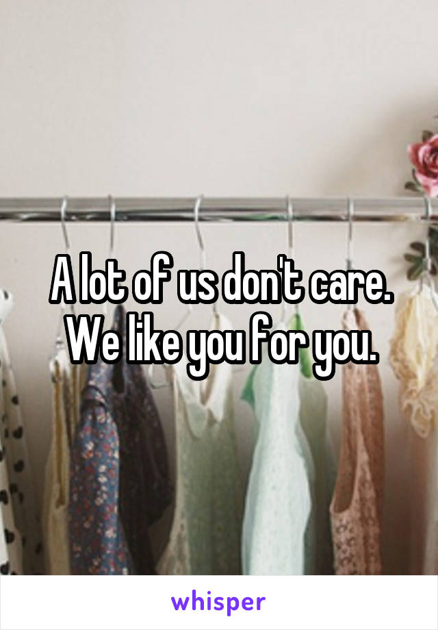 A lot of us don't care. We like you for you.