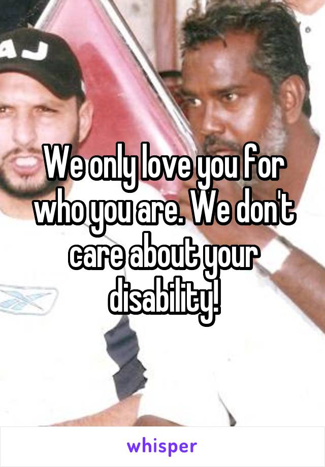 We only love you for who you are. We don't care about your disability!