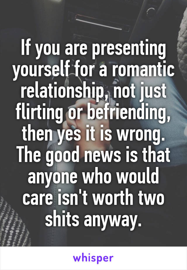 If you are presenting yourself for a romantic relationship, not just flirting or befriending, then yes it is wrong. The good news is that anyone who would care isn't worth two shits anyway.