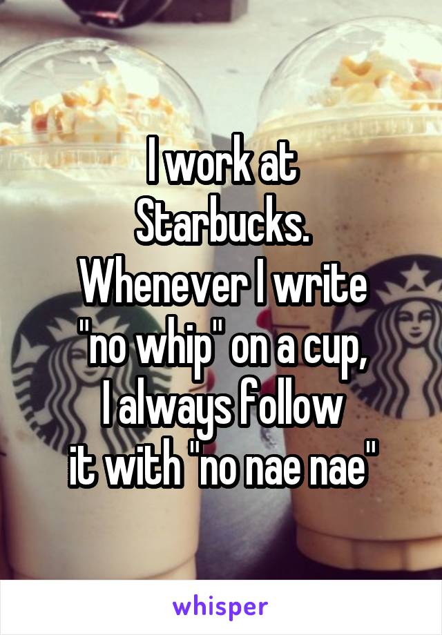 I work at
Starbucks.
Whenever I write
"no whip" on a cup,
I always follow
it with "no nae nae"
