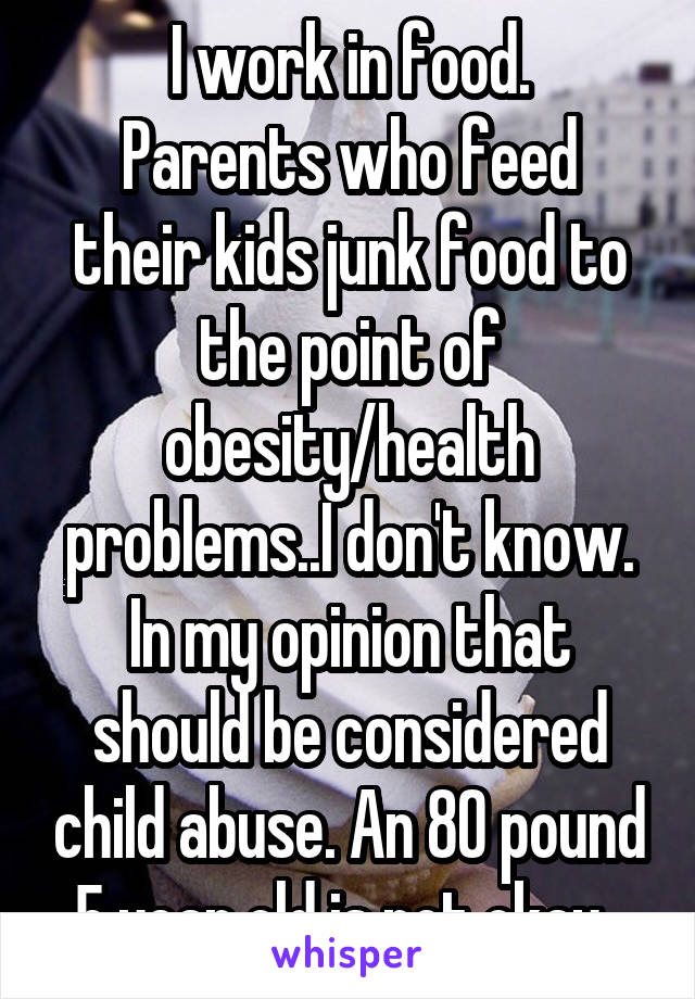 I work in food.
Parents who feed their kids junk food to the point of obesity/health problems..I don't know. In my opinion that should be considered child abuse. An 80 pound 5 year old is not okay. 