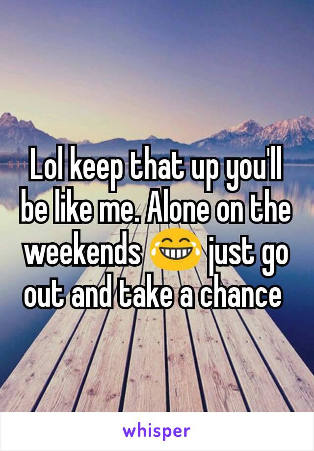 Lol keep that up you'll be like me. Alone on the weekends 😂 just go out and take a chance 