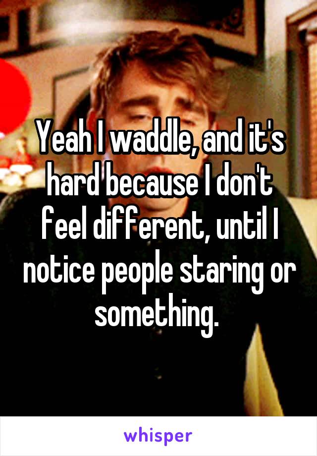 Yeah I waddle, and it's hard because I don't feel different, until I notice people staring or something. 