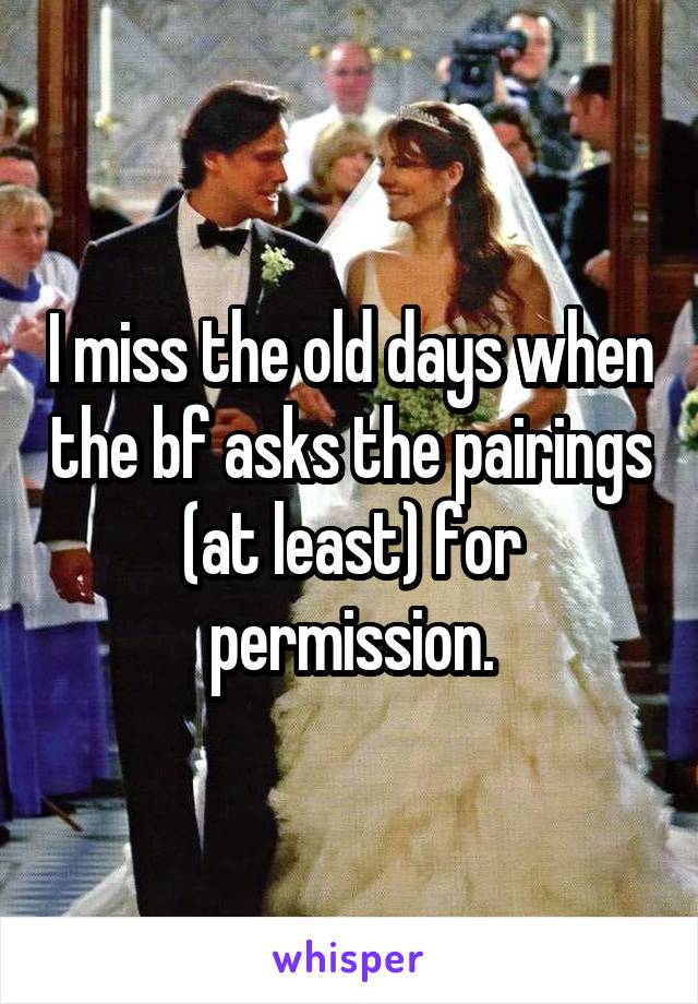 I miss the old days when the bf asks the pairings (at least) for permission.