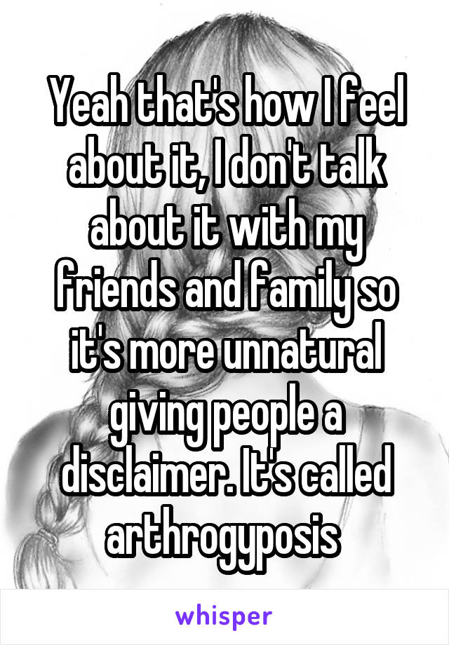 Yeah that's how I feel about it, I don't talk about it with my friends and family so it's more unnatural giving people a disclaimer. It's called arthrogyposis 