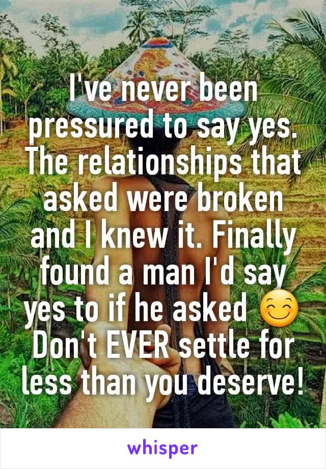 I've never been pressured to say yes. The relationships that asked were broken and I knew it. Finally found a man I'd say yes to if he asked 😊
Don't EVER settle for less than you deserve!