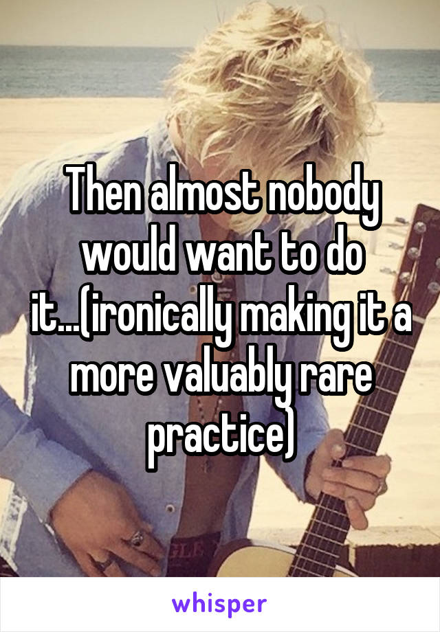 Then almost nobody would want to do it...(ironically making it a more valuably rare practice)