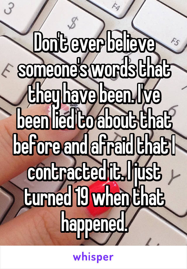 Don't ever believe someone's words that they have been. I've been lied to about that before and afraid that I contracted it. I just turned 19 when that happened.