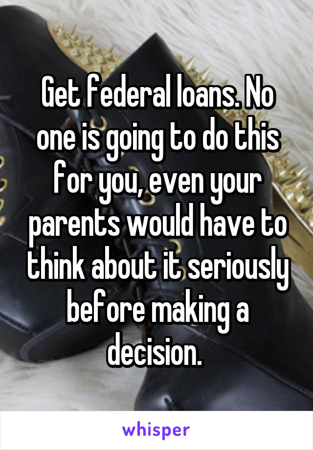 Get federal loans. No one is going to do this for you, even your parents would have to think about it seriously before making a decision. 