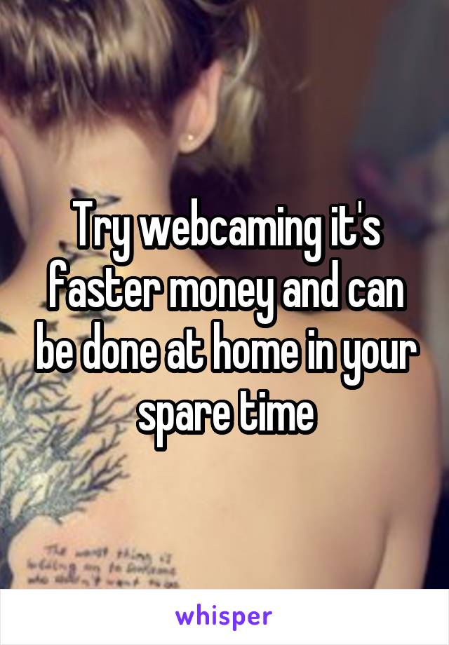 Try webcaming it's faster money and can be done at home in your spare time