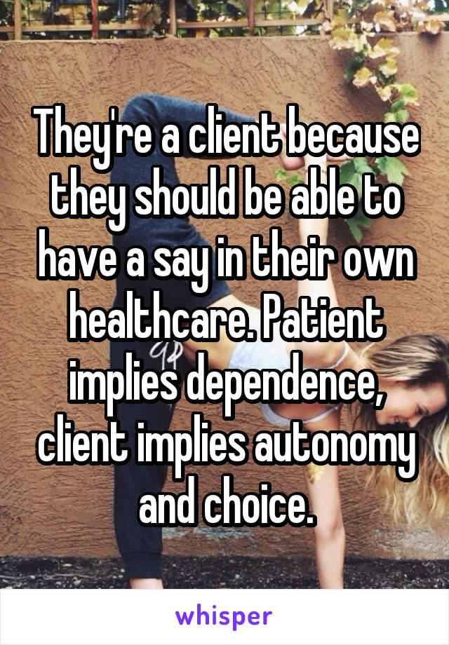 They're a client because they should be able to have a say in their own healthcare. Patient implies dependence, client implies autonomy and choice.