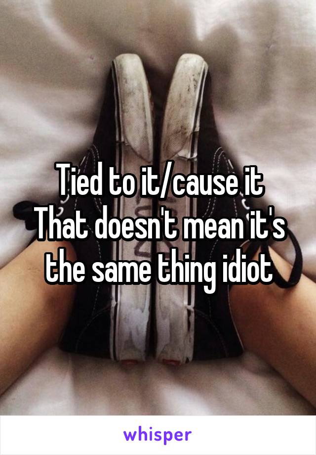 Tied to it/cause it
That doesn't mean it's the same thing idiot