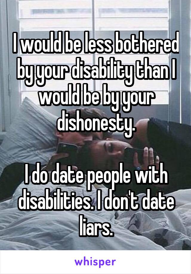 I would be less bothered by your disability than I would be by your dishonesty.

I do date people with disabilities. I don't date liars.