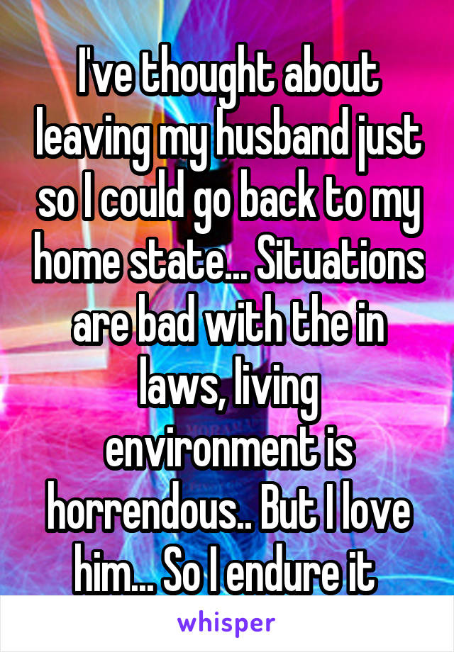 I've thought about leaving my husband just so I could go back to my home state... Situations are bad with the in laws, living environment is horrendous.. But I love him... So I endure it 