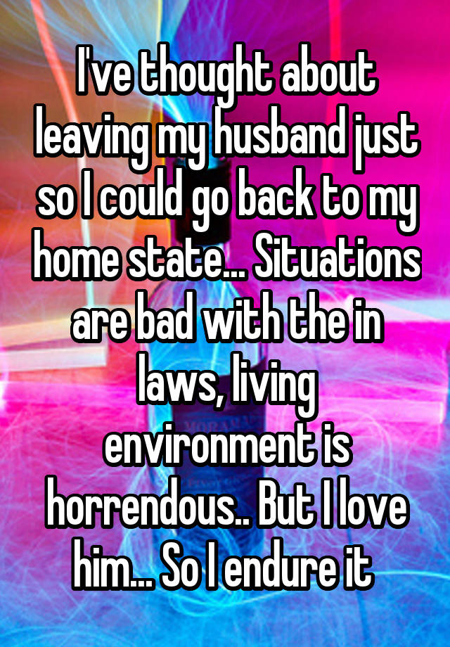 I've thought about leaving my husband just so I could go back to my home state... Situations are bad with the in laws, living environment is horrendous.. But I love him... So I endure it 