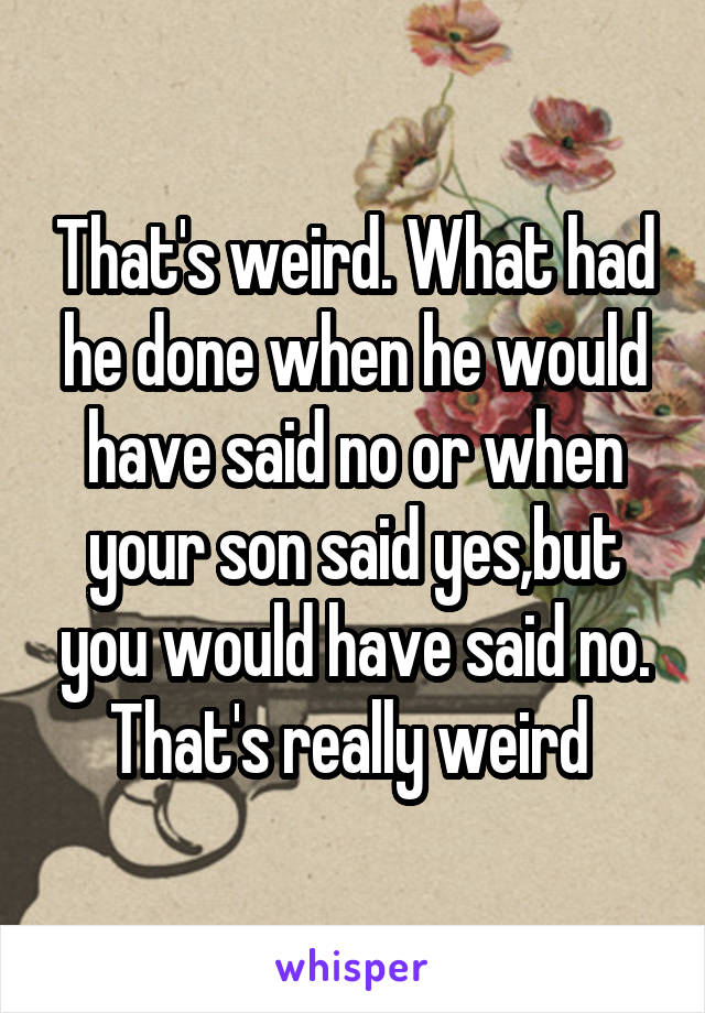 That's weird. What had he done when he would have said no or when your son said yes,but you would have said no. That's really weird 