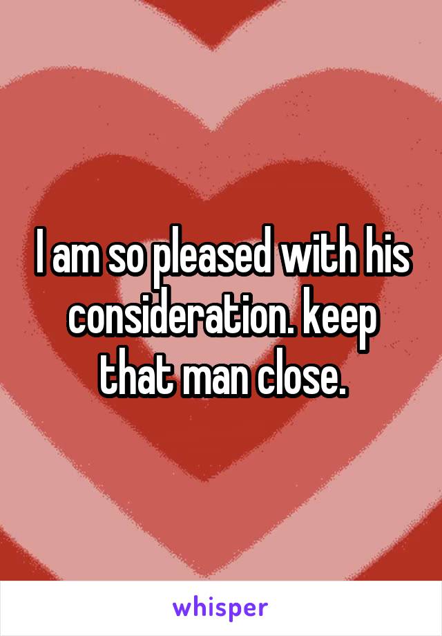 I am so pleased with his consideration. keep that man close.